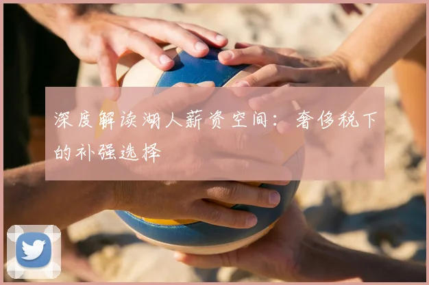 深度解读湖人薪资空间：奢侈税下的补强选择