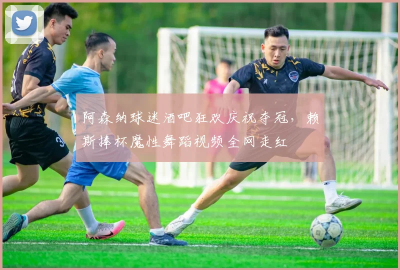 阿森纳球迷酒吧狂欢庆祝夺冠，赖斯捧杯魔性舞蹈视频全网走红