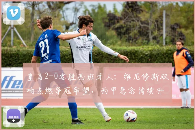 皇马2-0客胜西班牙人：维尼修斯双响点燃争冠希望，西甲悬念持续升温