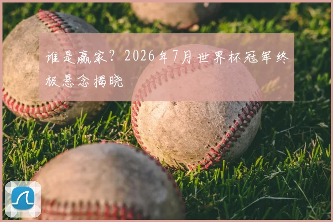 谁是赢家？2026年7月世界杯冠军终极悬念揭晓