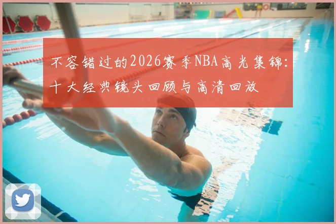 不容错过的2026赛季NBA高光集锦:十大经典镜头回顾与高清回放
