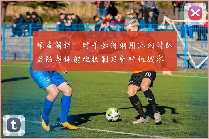 深度解析:对手如何利用比利时队后防与体能短板制定针对性战术
