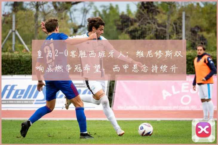 皇马2-0客胜西班牙人：维尼修斯双响点燃争冠希望，西甲悬念持续升温