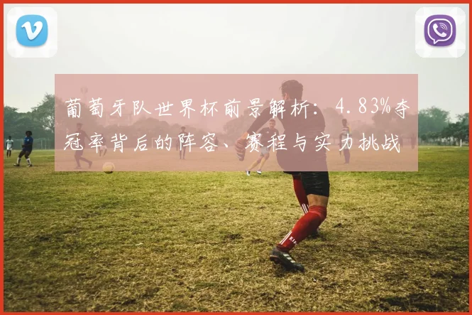 葡萄牙队世界杯前景解析:4.83%夺冠率背后的阵容、赛程与实力挑战