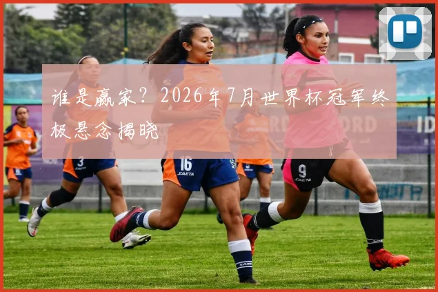 谁是赢家？2026年7月世界杯冠军终极悬念揭晓